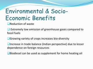 Environmental & Socio-
Economic Benefits
Reduction of waste
 Extremely low emission of greenhouse gases compared to
fossil fuels
Growing variety of crops increases bio-diversity
Increase in trade balance (Indian perspective) due to lesser
dependence on foreign resources
Biodiesel can be used as supplement for home heating oil
 