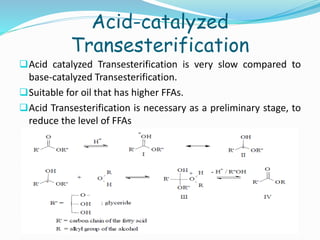 Acid-catalyzed
Transesterification
Acid catalyzed Transesterification is very slow compared to
base-catalyzed Transesterification.
Suitable for oil that has higher FFAs.
Acid Transesterification is necessary as a preliminary stage, to
reduce the level of FFAs
 