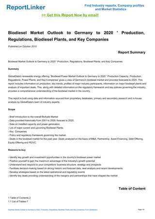 Find Industry reports, Company profiles
ReportLinker                                                                                                     and Market Statistics
                                              >> Get this Report Now by email!



Biodiesel Market Outlook to Germany to 2020 ' Production,
Regulations, Biodiesel Plants, and Key Companies
Published on October 2010

                                                                                                                               Report Summary

Biodiesel Market Outlook to Germany to 2020 ' Production, Regulations, Biodiesel Plants, and Key Companies


Summary


GlobalData's renewable energy offering, 'Biodiesel Power Market Outlook to Germany to 2020 ' Production Capacity, Production,
Regulations, Power Plants, and Key Companies' gives a view of Germany's biodiesel market and provides forecasts to 2020. This
report includes information on production, key trends, profiles of major industry participants, information on major biodiesel plants and
analysis of important deals. This, along with detailed information on the regulatory framework and key policies governing the industry,
provides a comprehensive understanding of the biodiesel market in the country.


This report is built using data and information sourced from proprietary databases, primary and secondary research and in-house
analysis by GlobalData's team of industry experts.


Scope


- Brief introduction to the overall Biofuels Market
- Data provided historically from 2001 to 2009, forecast to 2020.
- Data on installed capacity and power generation.
- List of major current and upcoming Biodiesel Plants.
- Key Companies
- Policy and regulatory framework governing the market.
- Deals in the biodiesel market for the past year. Deals analyzed on the basis of M&A, Partnership, Asset Financing, Debt Offering,
Equity Offering and PE/VC.


Reasons to buy


- Identify key growth and investment opportunities in the country's biodiesel power market
- Position yourself to gain the maximum advantage of the industry's growth potential
- Understand and respond to your competitors' business structure, strategy and prospects
- Facilitate decision-making based on strong historic and forecast data, deal analysis and recent developments
- Develop strategies based on the latest operational and regulatory events
- Identify key deals providing understanding of the mergers and partnerships that have shaped the market




                                                                                                                                Table of Content

1 Table of Contents 2
1.1 List of Tables 7


Biodiesel Market Outlook to Germany to 2020 ' Production, Regulations, Biodiesel Plants, and Key Companies (From Slideshare)                Page 1/8
 