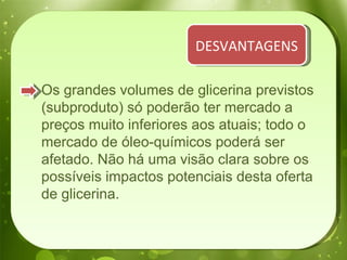 Os grandes volumes de glicerina previstos (subproduto) só poderão ter mercado a preços muito inferiores aos atuais; todo o mercado de óleo-químicos poderá ser afetado. Não há uma visão clara sobre os possíveis impactos potenciais desta oferta de glicerina. DESVANTAGENS 