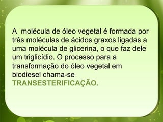 A  molécula de óleo vegetal é formada por três moléculas de ácidos graxos ligadas a uma molécula de glicerina, o que faz dele um triglicídio. O processo para a transformação do óleo vegetal em biodiesel chama-se  TRANSESTERIFICAÇÃO.  