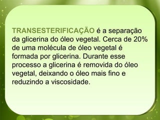 TRANSESTERIFICAÇÃO  é a separação da glicerina do óleo vegetal. Cerca de 20% de uma molécula de óleo vegetal é formada por glicerina. Durante esse processo a glicerina é removida do óleo vegetal, deixando o óleo mais fino e reduzindo a viscosidade.  