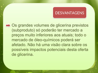 Os grandes volumes de glicerina previstos
(subproduto) só poderão ter mercado a
preços muito inferiores aos atuais; todo o
mercado de óleo-químicos poderá ser
afetado. Não há uma visão clara sobre os
possíveis impactos potenciais desta oferta
de glicerina.
DESVANTAGENS
 