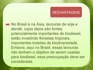 No Brasil e na Ásia, lavouras de soja e
dendê, cujos óleos são fontes
potencialmente importantes de biodiesel,
estão invadindo florestas tropicais,
importantes bolsões de biodiversidade.
Embora, aqui no Brasil, essas lavouras
não tenham o objetivo de serem usadas
para biodiesel, essa preocupação deve ser
considerada.
DESVANTAGENS
 
