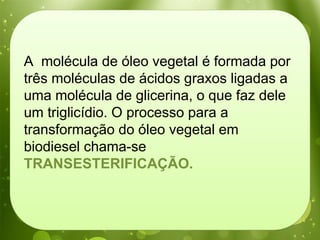 A molécula de óleo vegetal é formada por
três moléculas de ácidos graxos ligadas a
uma molécula de glicerina, o que faz dele
um triglicídio. O processo para a
transformação do óleo vegetal em
biodiesel chama-se
TRANSESTERIFICAÇÃO.
 