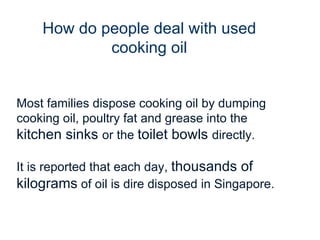 Most families dispose cooking oil by dumping cooking oil, poultry fat and grease into the  kitchen sinks  or the  toilet bowls  directly. It is reported that each day,  thousands of kilograms  of oil is dire disposed in Singapore. How do people deal with used cooking oil 