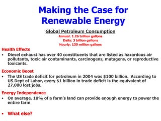 Making the Case for
Renewable Energy
Global Petroleum Consumption
Annual: 1.26 trillion gallons
Daily: 3 billion gallons
Hourly: 130 million gallons
Health Effects
• Diesel exhaust has over 40 constituents that are listed as hazardous air
pollutants, toxic air contaminants, carcinogens, mutagens, or reproductive
toxicants.
Economic Boost
• The US trade deficit for petroleum in 2004 was $100 billion. According to
US Dept of Labor, every $1 billion in trade deficit is the equivalent of
27,000 lost jobs.
Energy Independence
• On average, 10% of a farm’s land can provide enough energy to power the
entire farm
• What else?
 