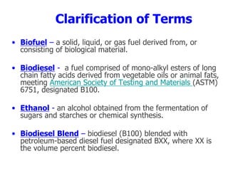 Clarification of Terms
• Biofuel – a solid, liquid, or gas fuel derived from, or
consisting of biological material.
• Biodiesel - a fuel comprised of mono-alkyl esters of long
chain fatty acids derived from vegetable oils or animal fats,
meeting American Society of Testing and Materials (ASTM)
6751, designated B100.
• Ethanol - an alcohol obtained from the fermentation of
sugars and starches or chemical synthesis.
• Biodiesel Blend – biodiesel (B100) blended with
petroleum-based diesel fuel designated BXX, where XX is
the volume percent biodiesel.
 