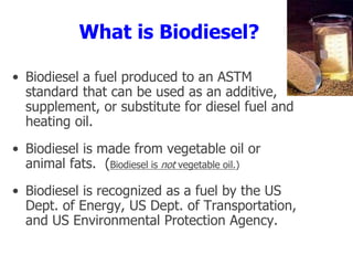 What is Biodiesel?
• Biodiesel a fuel produced to an ASTM
standard that can be used as an additive,
supplement, or substitute for diesel fuel and
heating oil.
• Biodiesel is made from vegetable oil or
animal fats. (Biodiesel is not vegetable oil.)
• Biodiesel is recognized as a fuel by the US
Dept. of Energy, US Dept. of Transportation,
and US Environmental Protection Agency.
 