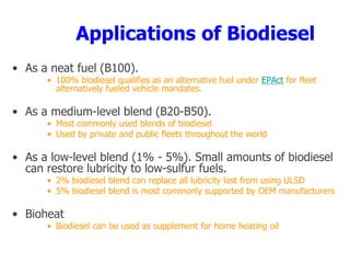 Applications of Biodiesel
• As a neat fuel (B100).
• 100% biodiesel qualifies as an alternative fuel under EPAct for fleet
alternatively fueled vehicle mandates.
• As a medium-level blend (B20-B50).
• Most commonly used blends of biodiesel
• Used by private and public fleets throughout the world
• As a low-level blend (1% - 5%). Small amounts of biodiesel
can restore lubricity to low-sulfur fuels.
• 2% biodiesel blend can replace all lubricity lost from using ULSD
• 5% biodiesel blend is most commonly supported by OEM manufacturers
• Bioheat
• Biodiesel can be used as supplement for home heating oil
 