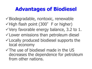 Advantages of Biodiesel
Biodegradable, nontoxic, renewable
High flash point (300°F or higher)
Very favorable energy balance, 3.2 to 1.
Lower emissions than petroleum diesel
Locally produced biodiesel supports the
local economy
The use of biodiesel made in the US
decreases the dependence for petroleum
from other nations.
 
