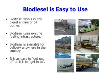 Biodiesel is Easy to Use
• Biodiesel works in any
diesel engine or oil
burner.
• Biodiesel uses existing
fueling infrastructure.
• Biodiesel is available for
delivery anywhere in the
country.
• It is as easy to “get out
of” as it is to “get in to”.
 