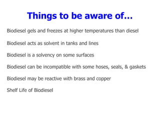 Things to be aware of…
Biodiesel gels and freezes at higher temperatures than diesel
Biodiesel acts as solvent in tanks and lines
Biodiesel is a solvency on some surfaces
Biodiesel can be incompatible with some hoses, seals, & gaskets
Biodiesel may be reactive with brass and copper
Shelf Life of Biodiesel
 