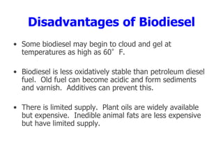 Disadvantages of Biodiesel
• Some biodiesel may begin to cloud and gel at
temperatures as high as 60°F.
• Biodiesel is less oxidatively stable than petroleum diesel
fuel. Old fuel can become acidic and form sediments
and varnish. Additives can prevent this.
• There is limited supply. Plant oils are widely available
but expensive. Inedible animal fats are less expensive
but have limited supply.
 
