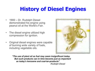 History of Diesel Engines
• 1900 – Dr. Rudolph Diesel
demonstrated his engine using
peanut oil at the World’s Fair.
• The diesel engine utilized high
compression for ignition.
• Original diesel engines were capable
of burning wide variety of fuels,
including vegetable oils.
“The use of plant oil as fuel may seem insignificant today.
But such products can in time become just as important
as today’s kerosene and coal-tar-products”
-Rudolph Diesel
 