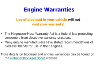 Engine Warranties
Use of biodiesel in your vehicle will not
void your warranty!
• The Magnuson-Moss Warranty Act is a federal law protecting
consumers from deceptive warranty practices.
• Many engine manufacturers have stated recommendations of
biodiesel blends for use in their engines.
More details on biodiesel and engine warranties can be found on
the National Biodiesel Board website.
 
