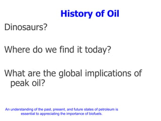 History of Oil
Dinosaurs?
Where do we find it today?
What are the global implications of
peak oil?
An understanding of the past, present, and future states of petroleum is
essential to appreciating the importance of biofuels.
 