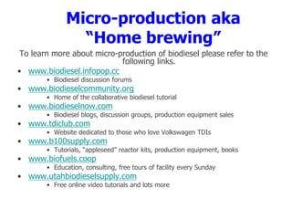 Micro-production aka
“Home brewing”
To learn more about micro-production of biodiesel please refer to the
following links.
• www.biodiesel.infopop.cc
• Biodiesel discussion forums
• www.biodieselcommunity.org
• Home of the collaborative biodiesel tutorial
• www.biodieselnow.com
• Biodiesel blogs, discussion groups, production equipment sales
• www.tdiclub.com
• Website dedicated to those who love Volkswagen TDIs
• www.b100supply.com
• Tutorials, “appleseed” reactor kits, production equipment, books
• www.biofuels.coop
• Education, consulting, free tours of facility every Sunday
• www.utahbiodieselsupply.com
• Free online video tutorials and lots more
 