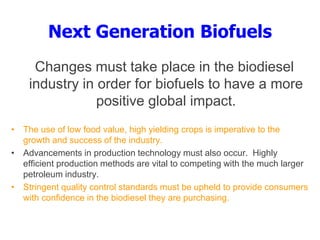 Next Generation Biofuels
Changes must take place in the biodiesel
industry in order for biofuels to have a more
positive global impact.
• The use of low food value, high yielding crops is imperative to the
growth and success of the industry.
• Advancements in production technology must also occur. Highly
efficient production methods are vital to competing with the much larger
petroleum industry.
• Stringent quality control standards must be upheld to provide consumers
with confidence in the biodiesel they are purchasing.
 