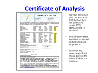 Certificate of Analysis
• Provides consumers
with the assurance
that the fuel they
are purchasing
meets ASTM
standards set for
biodiesel.
• Should clearly state
each test performed
on fuel being sold
by producer.
• Failure of any
quality control test
should prevent the
sale of fuel for on-
road use.
 
