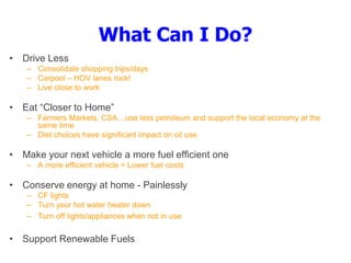 What Can I Do?
• Drive Less
– Consolidate shopping trips/days
– Carpool – HOV lanes rock!
– Live close to work
• Eat “Closer to Home”
– Farmers Markets, CSA…use less petroleum and support the local economy at the
same time
– Diet choices have significant impact on oil use
• Make your next vehicle a more fuel efficient one
– A more efficient vehicle = Lower fuel costs
• Conserve energy at home - Painlessly
– CF lights
– Turn your hot water heater down
– Turn off lights/appliances when not in use
• Support Renewable Fuels
 