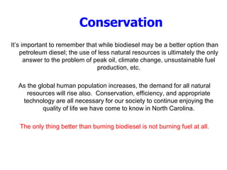 Conservation
It’s important to remember that while biodiesel may be a better option than
petroleum diesel; the use of less natural resources is ultimately the only
answer to the problem of peak oil, climate change, unsustainable fuel
production, etc.
As the global human population increases, the demand for all natural
resources will rise also. Conservation, efficiency, and appropriate
technology are all necessary for our society to continue enjoying the
quality of life we have come to know in North Carolina.
The only thing better than burning biodiesel is not burning fuel at all.
 