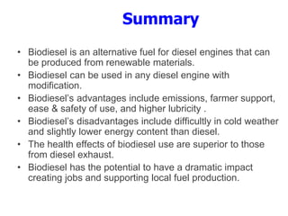 Summary
• Biodiesel is an alternative fuel for diesel engines that can
be produced from renewable materials.
• Biodiesel can be used in any diesel engine with
modification.
• Biodiesel’s advantages include emissions, farmer support,
ease & safety of use, and higher lubricity .
• Biodiesel’s disadvantages include difficultly in cold weather
and slightly lower energy content than diesel.
• The health effects of biodiesel use are superior to those
from diesel exhaust.
• Biodiesel has the potential to have a dramatic impact
creating jobs and supporting local fuel production.
 