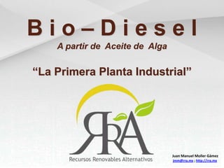 B i o – D i e s e l A partir de  Aceite de  Alga “La Primera Planta Industrial” Juan Manuel Moller Gámez jmm@rra.mx ; http://rra.mx 