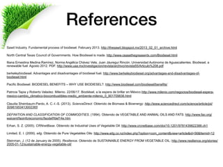 References
Sawit Industry. Fundamental process of biodiesel. February 2013. http://thesawit.blogspot.mx/2013_02_01_archive.html
 
North Central Texas Council of Governments. How Biodiesel is made. http://www.ceasethegreasentx.com/Biodiesel.html
Iliana Ernestina Medina Ramírez, Norma Angélica Chávez Vela, Juan Jáuregui Rincón. Universidad Autónoma de Aguascalientes. Biodiesel, a
renewable fuel. Agosto 2012. PDF. http://www.uaa.mx/investigacion/revista/archivo/revista55/Articulo%208.pdf
 
berkeleybiodiesel. Advantages and disadvantages of biodiesel fuel. http://www.berkeleybiodiesel.org/advantages-and-disadvantages-of-
biodiesel.html
 
Pacific Biodiesel. BIODIESEL BENEFITS – WHY USE BIODIESEL?. http://www.biodiesel.com/biodiesel/benefits/
 
Patricia Tapia y Roberto Valadez. Milenio. 22/06/17. Biodiésel, a la espera de brillar en México.http://www.milenio.com/negocios/biodiesel-espera-
mexico-cambio_climatico-biocombustibles-medio_ambiente-milenio_0_901709836.html
 
Claudia Sheinbaum-Pardo, A. C.-I.-S. (2013). ScienceDirect. Obtenido de Biomass & Bioenergy: http://www.sciencedirect.com/science/article/pii/
S0961953413002365
 
DEFINITION AND CLASSIFICATION OF COMMODITIES. (1994). Obtenido de VEGETABLE AND ANIMAL OILS AND FATS: http://www.fao.org/
waicent/faoinfo/economic/faodef/fdef14e.htm
 
Erhan, S. Z. (2005). CRNnetBase. Obtenido de Industrial Uses of Vegetable Oil: http://www.crcnetbase.com/doi/10.1201/9781439822388.ch1
 
Limited, E. I. (2009). eitg. Obtenido de Pure Vegetables Oils: http://www.eitg.co.nz/index.php?option=com_content&view=article&id=56&Itemid=12
 
Steinman, J. (12 de January de 2005). Resilience. Obtenido de SUSTAINABLE ENERGY FROM VEGETABLE OIL: http://www.resilience.org/stories/
2005-01-12/sustainable-energy-vegetable-oil/
 