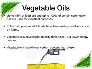 Vegetable Oils
• Up to 15% of food oils and up to 100% of certain commodity
oils are used for industrial purposes. 

• In the past pure vegetable oils have been mainly used in tractors
on farms. 

• Vegetable oils have higher density than diesel, but lower energy
content 

• Vegetable oils have lower carbon content than diesel.
 