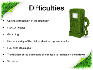 Difﬁculties
• Coking combustion of the chamber

• Injector nozzles

• Gumming

• Hence sticking of the piston (decline in power results)

• Fuel ﬁlter blockages 

• The dilution of the crankcase oil can lead to lubrication breakdown. 

• Viscosity
 