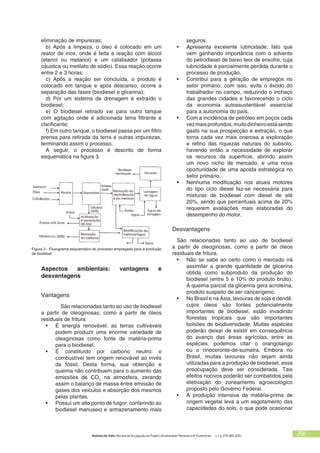 Bolsista de Valor: Revista de divulgação do Projeto Universidade Petrobras e IF Fluminense v. 1, p. 279-283, 2010 281
eliminação de impurezas;
b) Após a limpeza, o óleo é colocado em um
reator de inox, onde é feita a reação com álcool
(etanol ou metanol) e um catalisador (potassa
cáustica ou metilato de sódio). Essa reação ocorre
entre 2 e 3 horas;
c) Após a reação ser concluída, o produto é
colocado em tanque e após descanso, ocorre a
separação das fases (biodiesel e glicerina);
d) Por um sistema de drenagem é extraído o
biodiesel;
e) O biodiesel retirado vai para outro tanque
com agitação onde é adicionada terra filtrante e
clarificante;
f) Em outro tanque, o biodiesel passa por um filtro
prensa para retirada da terra e outras impurezas,
terminando assim o processo.
A seguir, o processo é descrito de forma
esquemática na figura 3.
Figura 3 - Fluxograma esquemático do processo empregado para a produção
de biodiesel
seguros.
Apresenta excelente lubricidade: fato que•	
vem ganhando importância com o advento
do petrodiesel de baixo teor de enxofre, cuja
lubricidade é parcialmente perdida durante o
processo de produção.
Contribui para a geração de empregos no•	
setor primário: com isso, evita o êxodo do
trabalhador no campo, reduzindo o inchaço
das grandes cidades e favorecendo o ciclo
da economia autossustentável essencial
para a autonomia do país.
Com a incidência de petróleo em poços cada•	
vezmaisprofundos,muitodinheiroestásendo
gasto na sua prospecção e extração, o que
torna cada vez mais onerosa a exploração
e refino das riquezas naturais do subsolo,
havendo então a necessidade de explorar
os recursos da superfície, abrindo assim
um novo nicho de mercado, e uma nova
oportunidade de uma aposta estratégica no
setor primário.
Nenhuma modificação nos atuais motores•	
do tipo ciclo diesel faz-se necessária para
misturas de biodiesel com diesel de até
20%, sendo que percentuais acima de 20%
requerem avaliações mais elaboradas do
desempenho do motor.
Desvantagens
São relacionadas tanto ao uso de biodiesel
a partir de oleoginosas, como a partir de óleos
residuais de fritura.
Não se sabe ao certo como o mercado irá•	
assimilar a grande quantidade de glicerina
obtida como subproduto da produção do
biodiesel (entre 5 e 10% do produto bruto).
A queima parcial da glicerina gera acroleína,
produto suspeito de ser cancerígeno.
No Brasil e na Ásia, lavouras de soja e dendê,•	
cujos óleos são fontes potencialmente
importantes de biodiesel, estão invadindo
florestas tropicais que são importantes
bolsões de biodiversidade. Muitas espécies
poderão deixar de existir em consequência
do avanço das áreas agrícolas, entre as
espécies, podemos citar o orangotango
ou o rinoceronte-de-sumatra. Embora no
Brasil, muitas lavouras não sejam ainda
utilizadas para a produção de biodiesel, essa
preocupação deve ser considerada. Tais
efeitos nocivos poderão ser combatidos pela
efetivação do zoneamento agroecológico
proposto pelo Governo Federal.
A produção intensiva da matéria-prima de•	
origem vegetal leva a um esgotamento das
capacidades do solo, o que pode ocasionar
Aspectos ambientais: vantagens e
desvantagens
Vantagens
	 São relacionadas tanto ao uso de biodiesel
a partir de oleoginosas, como a partir de óleos
residuais de fritura:
É energia renovável: as terras cultiváveis•	
podem produzir uma enorme variedade de
oleaginosas como fonte de matéria-prima
para o biodiesel.
É constituído por carbono neutro: o•	
combustível tem origem renovável ao invés
da fóssil. Desta forma, sua obtenção e
queima não contribuem para o aumento das
emissões de CO2
na atmosfera, zerando
assim o balanço de massa entre emissão de
gases dos veículos e absorção dos mesmos
pelas plantas.
Possui um alto ponto de fulgor: conferindo ao•	
biodiesel manuseio e armazenamento mais
 