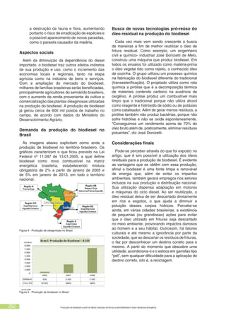 282 Produção de biodiesel a partir de óleos residuais de fritura: sustentabilidade e maior demanda energética
a destruição da fauna e flora, aumentando
portanto o risco de erradicação de espécies e
o possível aparecimento de novos parasitas,
como o parasita causador da malária.
Aspectos sociais
Além da diminuição da dependência do diesel
importado, o biodiesel traz outros efeitos indiretos
de sua produção e uso, como o incremento das
economias locais e regionais, tanto na etapa
agrícola como na indústria de bens e serviços.
Com a ampliação do mercado do biodiesel,
milhares de famílias brasileiras serão beneficiadas,
principalmente agricultores do semiárido brasileiro,
com o aumento de renda proveniente do cultivo e
comercialização das plantas oleaginosas utilizadas
na produção do biodiesel. A produção de biodiesel
já gerou cerca de 600 mil postos de trabalho no
campo, de acordo com dados do Ministério do
Desenvolvimento Agrário.
Demanda da produção do biodiesel no
Brasil
As imagens abaixo explicitam como anda a
produção de biodiesel no território brasileiro. Os
gráficos caracterizam o que ficou previsto na Lei
Federal nº 11.097 de 13.01.2005, a qual define
biodiesel como novo combustível na matriz
energética brasileira, estabelecendo mistura
obrigatória de 2% a partir de janeiro de 2005 e
de 5% em janeiro de 2013, em todo o território
nacional.
Figura 4 - Produção de oleaginosas no Brasil
Figura 5 - Produção de biodiesel no Brasil
Busca de novas tecnologias pró-reúso do
óleo residual na produção do biodiesel
Cada vez mais vem sendo crescente a busca
de maneiras a fim de melhor reutilizar o óleo de
fritura residual. Como exemplo, um engenheiro
civil e químico- industrial José Donizetti de Melo,
construiu uma máquina que produz biodiesel. Em
todos os ensaios foi utilizado como matéria-prima
o óleo vegetal tido como rejeito, o conhecido óleo
de cozinha. O grupo utilizou um processo químico
na fabricação do biodiesel diferente do tradicional
(transesterificação). O projetado utiliza como rota
química a pirólise que é a decomposição térmica
de materiais contendo carbono na ausência de
oxigênio. A pirólise produz um combustível mais
limpo que o tradicional porque não utiliza álcool
como reagente e hidróxido de sódio ou de potássio
como catalisador. Além de gerar menos resíduos, a
pirólise também não produz bactérias, porque não
sofre hidrólise e não se oxida espontaneamente.
“Conseguimos um rendimento acima de 70% do
oléo bruto além de, praticamente, eliminar resíduos
poluentes”, diz José Donizetti.
Considerações finais
Pode-se perceber através do que foi exposto no
artigo, que é sim possível a utilização dos óleos
residuais para a produção de biodiesel. É evidente
as vantagens que se obtêm com essa produção,
afinal o biodiesel é uma fonte limpa e renovável
de energia que, além de evitar os impactos
ambientais, também gerará empregos nos setores
inclusos na sua produção e distribuição nacional.
Sua utilização dispensa adaptação em motores
e máquinas do ciclo diesel. Ao ser reutilizado, o
óleo residual deixa de ser descartado diretamente
em rios e esgotos, o que ajuda a diminuir a
poluição desses corpos hídricos. Percebe-se
ainda, em várias cidades brasileiras, a existência
de pequenas (ou grandiosas) ações para evitar
que o óleo utilizado em frituras seja descartado
no meio ambiente, provocando impactos danosos
ao homem e a seu hábitat. Outrossim, há fatores
culturais e até mesmo a ignorância por parte da
sociedade, que ao descartar os resíduos de frituras,
o faz por desconhecer um destino correto para o
mesmo. A partir do momento que descobre uma
utilidade, acondiciona-o e o estoca em garrafas tipo
“pet”, sem qualquer dificuldade para a aplicação do
destino correto, isto é, a reciclagem.
 