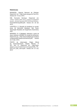 Bolsista de Valor: Revista de divulgação do Projeto Universidade Petrobras e IF Fluminense v. 1, p. 279-283, 2010 283
Referências
BIODIESEL. Agencia Nacional de Pétroleo.
Disponível em: <http://www.anp.gov.br/?id=472>.
Acesso em: 15 out. 2010.
DIB, Fernando Henrique. Disponível em:
< h t t p : / / w w w . d e m . f e i s . u n e s p . b r / p p g e m /
t e s e s _ d i s s e r t a c o e s / 2 0 1 0 / d i s s e r t a c a o _
FernandoHenriqueDib.pdf>. Acesso em: 22 set.
2010.
LOVATELLI, C. Situação do biodiesel no mundo:
anais do Seminário Biodiesel. São Paulo:
Associação Brasileira de Engenharia Automotiva,
2001.
MIRANDA, R. A. Biodiesel: obtenção a partir de
óleos residuais utilizados na cocção de alimentos.
Disponível em: <http://www.biodiesel.gov.br/docs/
congresso2007/desenvolvimento/9.pdf>. Acesso
em: 5 dez. 2010.
POSTO de observação. Órgão Oficial
da brascombustíveis. Edição Mensal, nº
327, Ano 31. Disponível em: <http://www.
abepro.org.br/biblioteca/enegep2008_TN_
STO_077_542_12014.pdf>. Acesso em: 27 nov.
2010
 