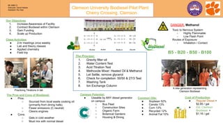 Our Objectives
1. Increase Awareness of Facility
2. Contract Biodiesel within Clemson
3. Gain Funding
4. Scale up Production
Cost of Production
● Regular Diesel =
$2.85 / gal
● Est. Clemson
Biodiesel =
$1.16 / gal
Class Activities
● 2-hr meetings once weekly
● Lab and theory classes
● Applied chemistry
● Field trip
Practicing Titrations in-lab
A new generation representing
Clemson Biodiesel
The Process:
1. Gravity filter oil
2. Water Content Test
3. Acid Titration Test
4. Methoxide Mixer: Heated Oil & Methanol
5. Let Settle, remove glycerol
6. Check for completion: 50/50 & 27/3 Test
7. Washing Tank
8. Ion Exchange Column
DANGER: Methanol
The Pros and Cons of Biodiesel:
● Pros:
○ Sourced from local waste cooking oil
(primarily from dining halls)
○ Fewer emissions (C neutral)
○ Cleans engines
● Cons:
○ Gels in cold weather
○ Must mix with normal diesel
Campus Potential:
● Useable by ANY diesel generator
on campus
○ Bus Fleet
○ Construction Sites
○ Organic Farm
○ Botanical Gardens
○ Housing & Dining
Toxic to Nervous System
- Highly Flammable
- Low Flash Point
Routes of Exposure:
- Inhalation / Contact
B5 - B20 - B50 - B100
Common Oils:
● Soybean 52%
● Canola 13%
● Corn 13%
● Recycled 12%
● Animal Fat 10%
Clemson University Biodiesel Pilot Plant
Cherry Crossing, Clemson
BE 4990 CI
Instructor: David Haines
Assistant: Rui Xiao
 