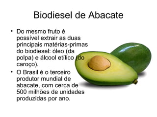Biodiesel de Abacate
• Do mesmo fruto é
  possível extrair as duas
  principais matérias-primas
  do biodiesel: óleo (da
  polpa) e álcool etílico (do
  caroço).
• O Brasil é o terceiro
  produtor mundial de
  abacate, com cerca de
  500 milhões de unidades
  produzidas por ano.
 