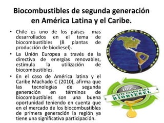 Biocombustibles de segunda generación
en América Latina y el Caribe.
• Chile es uno de los países mas
desarrollados en el tema de
biocombustibles (8 plantas de
producción de biodiesel).
• La Unión Europea a través de la
directiva de energías renovables,
estimula la utilización de
biocombustibles.
• En el caso de América latina y el
Caribe Machado C (2010), afirma que
las tecnologías de segunda
generación en términos de
biocombustibles son una buena
oportunidad teniendo en cuenta que
en el mercado de los biocombustibles
de primera generación la región ya
tiene una significativa participación.
 