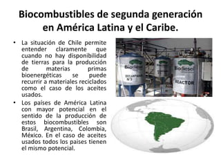 Biocombustibles de segunda generación
en América Latina y el Caribe.
• La situación de Chile permite
entender claramente que
cuando no hay disponibilidad
de tierras para la producción
de materias primas
bioenergéticas se puede
recurrir a materiales reciclados
como el caso de los aceites
usados.
• Los países de América Latina
con mayor potencial en el
sentido de la producción de
estos biocombustibles son
Brasil, Argentina, Colombia,
México. En el caso de aceites
usados todos los paises tienen
el mismo potencial.
 