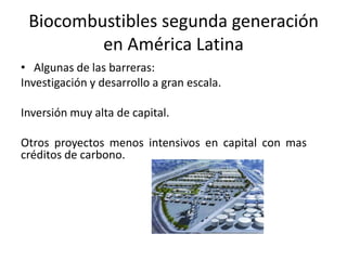Biocombustibles segunda generación
en América Latina
• Algunas de las barreras:
Investigación y desarrollo a gran escala.
Inversión muy alta de capital.
Otros proyectos menos intensivos en capital con mas
créditos de carbono.
 