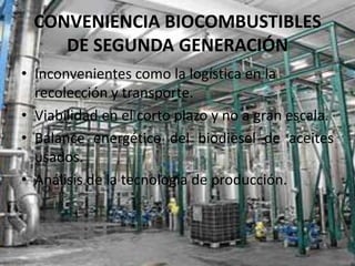 CONVENIENCIA BIOCOMBUSTIBLES
DE SEGUNDA GENERACIÓN
• Inconvenientes como la logística en la
recolección y transporte.
• Viabilidad en el corto plazo y no a gran escala.
• Balance energético del biodiesel de aceites
usados.
• Análisis de la tecnología de producción.
 