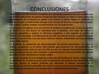 CONCLUSIONES
• Finalmente, si se mira el futuro energético con optimismo, puede decirse que a medida que
las formas tradicionales de generar energía (energía fósil que en mayor o menor grado son
contaminantes de la biósfera) se agoten y sus precios se eleven, llegará un momento en
que las energías no tradicionales (energía solar, energía de biomasa, energía eólica y otras),
hoy costosas, podrán competir económicamente con las tradicionales.
• Sin embargo, el biodiesel no es una solución al problema energético por sí solo. La cuestión
de fondo no es sólo buscar un reemplazo para el petróleo, sino tratar de reducir el
consumo energético y mejorar la eficiencia energética, y esto requiere un cambio de
hábitos y de tecnología. El biodiesel puede ser sólo una solución parcial, y quizás temporal.
Además, su producción y uso aún tienen barreras sociales, ambientales, técnicas y políticas
que se debe superar.
• La viabilidad de producción de biocombustibles de primera generación, con base en
cultivos energéticos, es un factor determinante para promover los biocombustibles de
segunda generación, como el caso de Chile que por su reducida disponibilidad de tierras
para uso agrícola ve con más necesidad y urgencia producir biocombustibles de segunda
generación como el biodiesel de aceites usados.
• La energía invertida en la tecnología de producción del biodiesel de aceites usados, desde
la recolección de la materia prima, hasta la disposición del producto final (biodiesel) en el
mercado, merece un análisis profundo que determine el balance energético en la
producción de este biocombustible así como los costos como factores fundamentales que
determinen la conveniencia de la producción y comercialización del mismo.
 