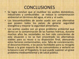 CONCLUSIONES
• Se logra concluir que al reutilizar los aceites domésticos,
industriales y combustibles se reduce la contaminación
ambiental en términos del agua, el aire y el suelo.
• Los biocombustibles de aceite usado son una alternativa
que poseen todos los países de generar seguridad
energética y mejorar la seguridad alimentaria.
• Los aceites usados son un grave problema ambiental que
deriva en la contaminación de las fuentes hídricas, durante
muchos años las sociedades no han sido conscientes de
esta situación y no se han encontrado las alternativas
viables para su reuso o su disposición final, atenuando
estos factores contaminantes, esta falta de concienciación,
el desconocimiento, o las pocas facilidades para su recogida
llevan a la gran mayoría de los consumidores a verterlo en
la basura o por el fregadero, lo que puede suponer un grave
problema medioambiental y de salud pública.
 