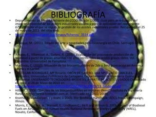 BIBLIOGRAFÍA• Departamento de Medio Ambiente de CCOO-Aragón (2007). Guía para la reducción del
impacto ambiental de los aceites industriales usados y para la aplicación del real decreto
679/2006 por el que se regula la gestión de los aceites industriales usados. Recuperado el 25
de mayo de 2013 del sitio web.
• http://www.omaaragon.org/riesgos/ficheros/_3514.pdf
• Paneque, M. (2011). Estado del arte y novedades de la bioenergía en Chile. Santiago- Chile.
89 p.
• Amado, E., Villamizar, A., Gafaro, A. (2005). Evaluación del proceso de producción de
biodiesel a partir de grasas amarillas con altos contenidos de ácidos grasos libres. Vol. 3.
Colombia: Universidad de Pamplona.
• Machado, C. (2010). Situación de los biocombustibles de 2da y 3era generación en America
Latina y el Caribe.
• CASTELLAR RODRIGUEZ, Mª Rosario; OBÓN DE CASTRO, José Mª; ALACID CARCELES,
Mercedes; Universidad Politécnica de Cartagena, Departamento de Ingeniería Química y
Ambiental. ENSEÑANDO TECNOLOGÍAS: BIODIESEL A PARTIR DE ACEITES USADOS Consultado
en línea el 28 de Mayo de 2013 en:
http://www.murciencia.com/UPLOAD/COMUNICACIONES/13_biodiesel.pdf
• Hilbert, J. 2006. “Empleo de los biocombustibles en motores diesel” Instituto de Ingeniería
Rural, En http//www.biodiesel.com.ar, (Verificado en 12/02/2008).
• Knothe, G; Van Gerpen, J y Krahl, J. 2005. The Biodiesel Handbook. AOCS Press, Champaign,
Illinois.
• Morris, E.; Pollack, A.; Mansell, E.; Lindhjem C.; Jia Y. and Wilson G. 2003. Impact of Biodiesel
Fuels on AirQuality and Human Health. National Renewable Energy Laboratory (NREL),
Novato, California.
 