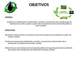 OBJETIVOS
GENERAL
Analizar las implicaciones ambientales, sociales y económicas de la producción de
biodiesel de aceites usados a partir de la importancia de los biocombustibles a
nivel mundial.
ESPECIFICOS
Identificar teóricamente la situación actual de la producción de biodiesel a partir de
aceites usados.
Analizar los elementos ambientales, sociales y económicos relacionados de la
producción de biodiesel de aceites usados.
Determinar la conveniencia de los biocombustibles de segunda generación partiendo
del análisis de la producción de biodiesel de aceites usados.
 