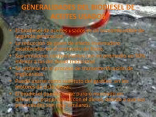 GENERALIDADES DEL BIODIESEL DE
ACEITES USADOS
• El biodiesel de aceites usados es un biocombustible de
segunda generación.
• La reducción de gases de efecto invernadero
establecidos en el protocolo de Kioto.
• Sus emisiones contaminantes son en promedio un 50%
inferior a las del diesel tradicional
• Se obtiene en el proceso de transesterificación de
triglicéridos.
• Puede usarse como sustituto del gasóleo en los
motores de ciclo diesel.
• El biodiesel puede usarse puro o mezclado en
diferentes proporciones con el diesel, debido a que sus
propiedades son muy similares.
 