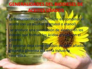 GENERALIDADES DEL BIODIESEL DE
ACEITES USADOS
• La transesterificación consiste en combinar el
aceite con un alcohol (metanol o etanol)
• se produce una sustitución de alcohol en los
ésteres que forman los ácidos grasos con el
glicerol.
• El proceso deja como residuo de valor añadido
glicerol o glicerina útil en la industria
cosmética.
 