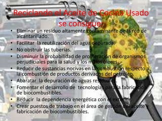 Reciclando el Aceite de Cocina Usado
se consigue:
• Eliminar un residuo altamente contaminante de la red de
alcantarillado.
• Facilitar la reutilización del agua depurada.
• No obstruir las tuberías.
• Disminuir la probabilidad de proliferación de organismos
perjudiciales para la salud y los malos olores.
• Reducir de sustancias nocivas en la combustión respecto a
la combustión de productos derivados del petróleo.
• Abaratar la depuración de aguas residuales.
• Fomentar el desarrollo de tecnologías para la fabricación
de biocombustibles.
• Reducir la dependencia energética con el exterior.
• Crear puestos de trabajo en el área de gestión del aceite y
fabricación de biocombustibles.
 