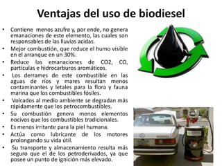 Ventajas del uso de biodiesel
• Contiene menos azufre y, por ende, no genera
emanaciones de este elemento, las cuales son
responsables de las lluvias acidas.
• Mejor combustión, que reduce el humo visible
en el arranque en un 30%.
• Reduce las emanaciones de CO2, CO,
partículas e hidrocarburos aromáticos.
• Los derrames de este combustible en las
aguas de ríos y mares resultan menos
contaminantes y letales para la flora y fauna
marina que los combustibles fósiles.
• Volcados al medio ambiente se degradan más
rápidamente que los petrocombustibles.
• Su combustión genera menos elementos
nocivos que los combustibles tradicionales.
• Es menos irritante para la piel humana.
• Actúa como lubricante de los motores
prolongando su vida útil.
• Su transporte y almacenamiento resulta más
seguro que el de los petroderivados, ya que
posee un punto de ignición más elevado.
 