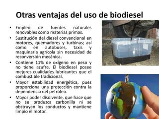Otras ventajas del uso de biodiesel
• Empleo de fuentes naturales
renovables como materias primas.
• Sustitución del diesel convencional en
motores, quemadores y turbinas; así
como en autobuses, taxis y
maquinaria agrícola sin necesidad de
reconversión mecánica.
• Contiene 11% de oxígeno en peso y
no tiene azufre. El biodiesel posee
mejores cualidades lubricantes que el
combustible tradicional.
• Mayor estabilidad energética, pues
proporciona una protección contra la
dependencia del petróleo.
• Mayor poder disolvente, que hace que
no se produzca carbonilla ni se
obstruyan los conductos y mantiene
limpio el motor.
 