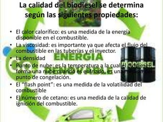 La calidad del biodiesel se determina
según las siguientes propiedades:
• El calor calorífico: es una medida de la energía
disponible en el combustible.
• La viscosidad: es importante ya que afecta el flujo del
combustible en las tuberías y el inyector.
• La densidad
• Punto de nube: es la temperatura a la cual el biodiesel
forma una nube cuando es enfriado, es una medida del
punto de congelación.
• El “flash point”: es una medida de la volatilidad del
combustible
• El número de cetano: es una medida de la calidad de
ignición del combustible.
 